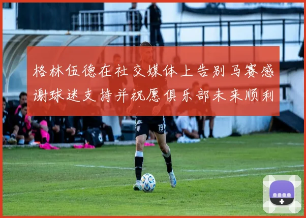 格林伍德在社交媒体上告别马赛感谢球迷支持并祝愿俱乐部未来顺利