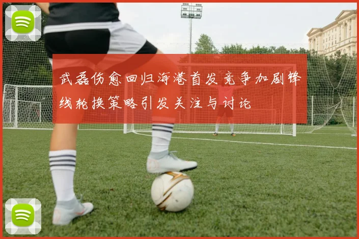 武磊伤愈回归海港首发竞争加剧锋线轮换策略引发关注与讨论